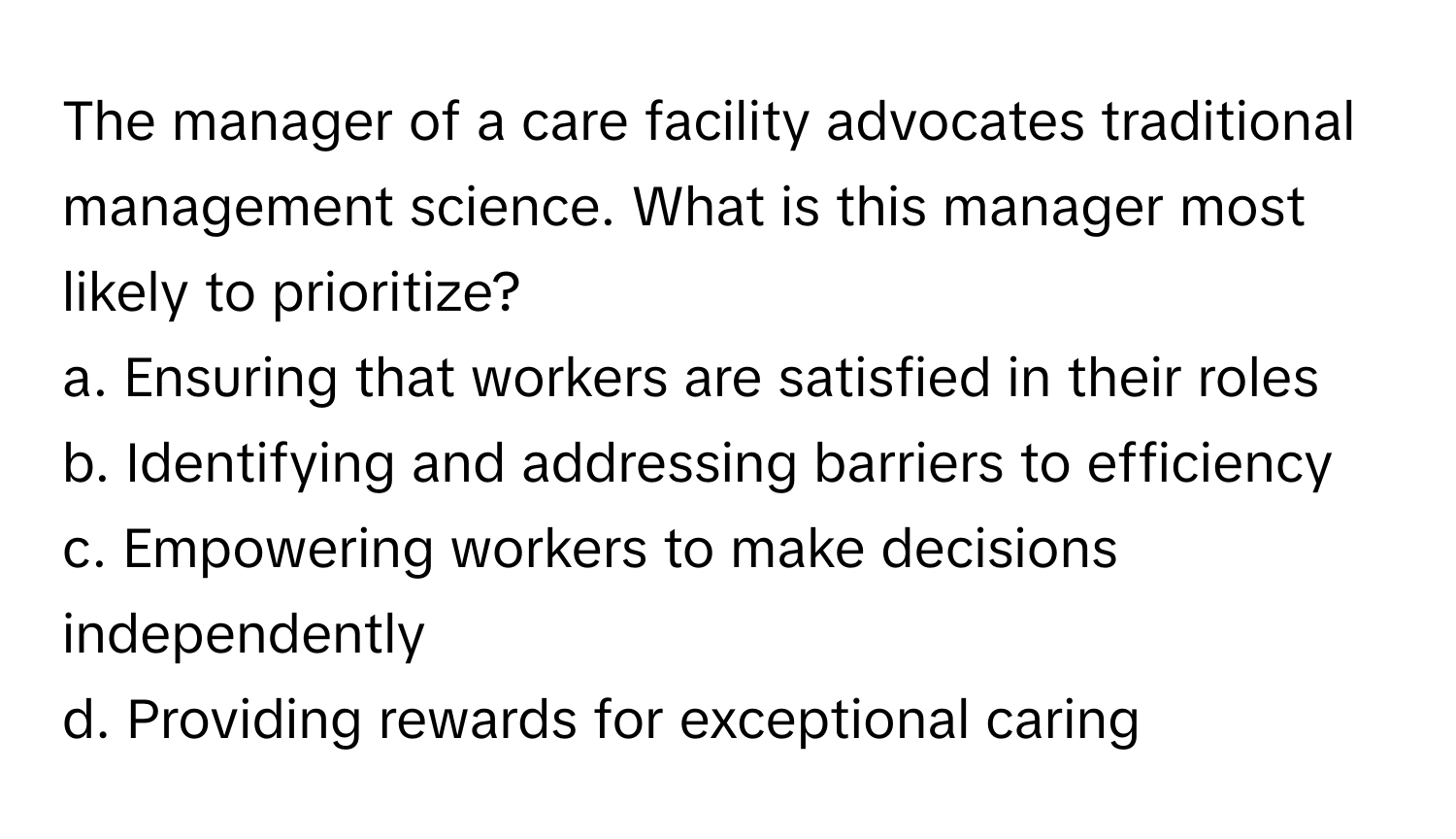 The manager of a care facility advocates traditional management science. What is this manager most likely to prioritize?

a. Ensuring that workers are satisfied in their roles
b. Identifying and addressing barriers to efficiency
c. Empowering workers to make decisions independently
d. Providing rewards for exceptional caring