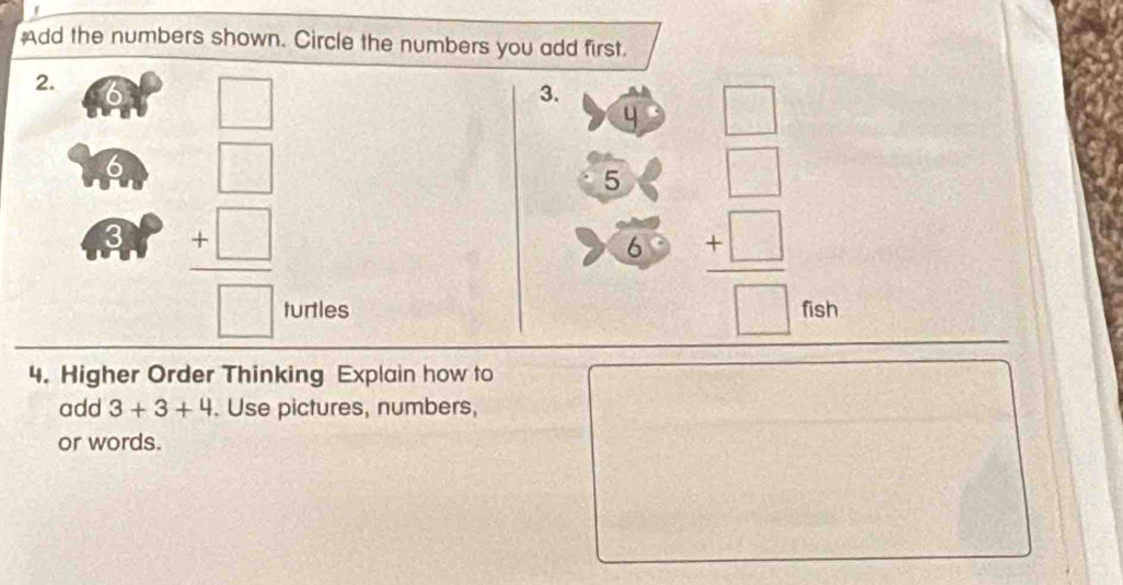 Add the numbers shown. Circle the numbers you add first. 
2. 
_  
3. 
4 □
6 
3 beginarrayr □  +□  hline □ endarray
5 frac beginarrayr □  +□ endarray □  frac □ 
6 
turtles fish 
4. Higher Order Thinking Explain how to 
add 3+3+4. Use pictures, numbers, 
or words.