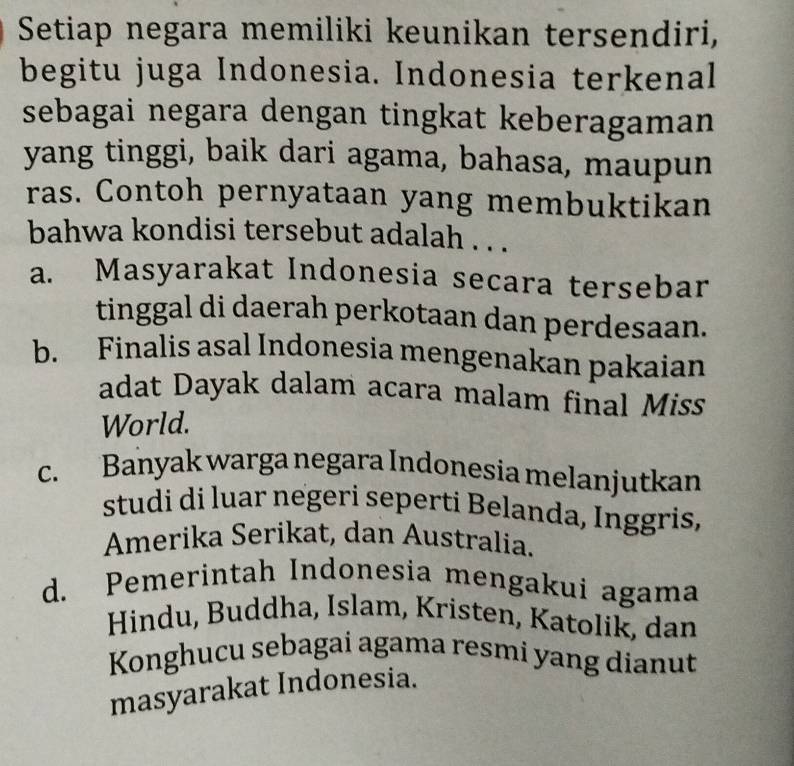 Setiap negara memiliki keunikan tersendiri,
begitu juga Indonesia. Indonesia terkenal
sebagai negara dengan tingkat keberagaman
yang tinggi, baik dari agama, bahasa, maupun
ras. Contoh pernyataan yang membuktikan
bahwa kondisi tersebut adalah . . .
a. Masyarakat Indonesia secara tersebar
tinggal di daerah perkotaan dan perdesaan.
b. Finalis asal Indonesia mengenakan pakaian
adat Dayak dalam acara malam final Miss
World.
c. Banyak warga negara Indonesia melanjutkan
studi di luar negeri seperti Belanda, Inggris,
Amerika Serikat, dan Australia.
d. Pemerintah Indonesia mengakui agama
Hindu, Buddha, Islam, Kristen, Katolik, dan
Konghucu sebagai agama resmi yang dianut
masyarakat Indonesia.