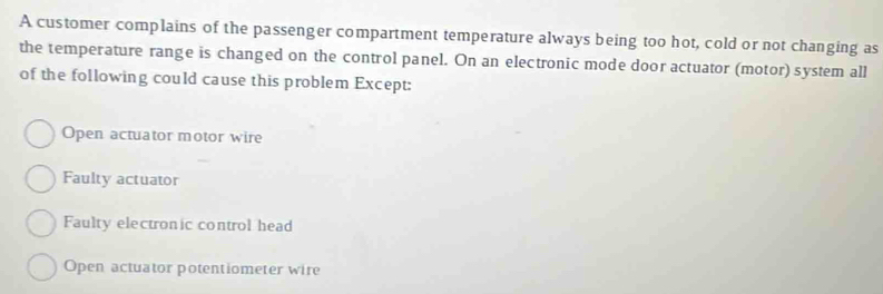 A customer complains of the passenger compartment temperature always being too hot, cold or not changing as
the temperature range is changed on the control panel. On an electronic mode door actuator (motor) system all
of the following could cause this problem Except:
Open actuator motor wire
Faulty actuator
Faulty electronic control head
Open actuator potentiometer wire