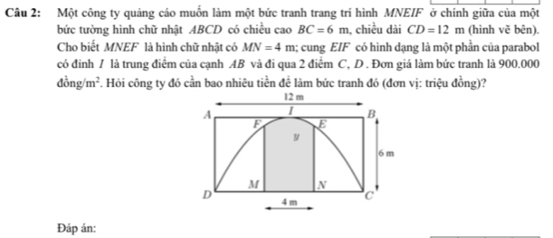 Một công ty quảng cáo muốn làm một bức tranh trang trí hình MNEIF ở chính giữa của một 
bức tường hình chữ nhật ABCD có chiều cao BC=6m , chiều dài CD=12m (hình vẽ bên). 
Cho biết MNEF là hình chữ nhật có MN=4m; cung EIF có hình dạng là một phần của parabol 
có đinh / là trung điểm của cạnh AB và đi qua 2 điểm C, D. Đơn giá làm bức tranh là 900.000
dong/m^2. Hỏi công ty đó cần bao nhiêu tiền để làm bức tranh đó (đơn vị: triệu đồng)?
12 m
A
B
F E
y
6 m
M N
D 4 m C
Đáp án: