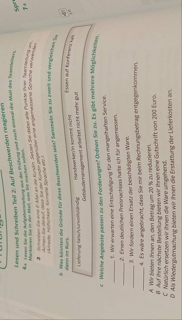 Lesen und Schreiben Teil 2: Auf Beschwerden reagieren 
4a Lesen Sie die Aufgabenstellung aus der Prüfung und noch einmal die Mail des Teamleiters. 
Spr 
Markieren Sie in der Mail, was Sie machen sollen. 
1a 
3 Schreiben Sie eine E-Mail an die Kundin. Setzen Sie dabei alle Punkte Ihrer Teamleitung um. 
Achten Sie darauf, dass Sie der Kundin gegenüber eine angemessene Sprache verwenden 
(Anrede, Höflichkeit, formelle Sprache etc.). 
b Was könnten die Gründe für diese Beschwerden sein? Sammeln Sie zu zweit und vergleichen Sie 
dann im Kurs. 
Essen auf Konferenz kalt 
Handwerker/in kommt nicht 
3.11 
Lieferung falsch/unvollständig 
Gebäudemanagement arbeitet nicht mehr gut 
c Welche Angebote passen zu den Forderungen? Ordnen Sie zu. Es gibt mehrere Möglichkeiten. 
_1. Wir erwarten eine Entschädigung für den mangelhaften Service. 
_2. Einen deutlichen Preisnachlass halte ich für angemessen. 
_3. Wir fordern einen Ersatz der beschädigten Ware. 
_4. Es wäre angebracht, dass Sie mir beim Rechnungsbetrag entgegenkommen. 
A Wir bieten Ihnen an, den Betrag um 20 % zu reduzieren. 
B Auf Ihre nächste Bestellung bieten wir Ihnen eine Gutschrift von 200 Euro. 
C Natürlich ersetzen wir Ihnen die Ware umgehend. 
D Als Wiedergutmachung bieten wir Ihnen die Erstattung der Lieferkosten an.