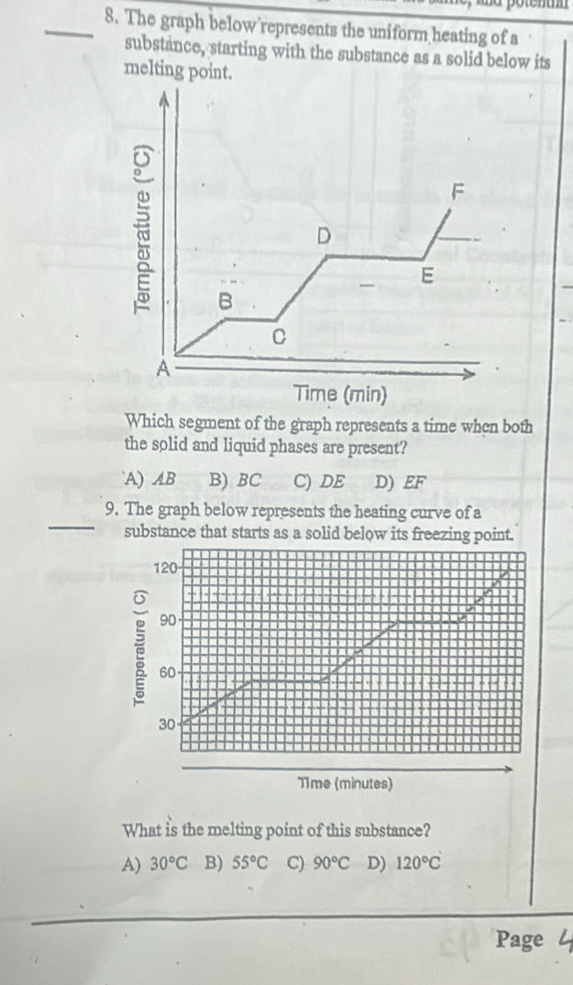 The graph below’represents the uniform heating of a
substance, starting with the substance as a solid below its
melting point.
F
D
— E
B
C
A
Time (min)
Which segment of the graph represents a time when both
the solid and liquid phases are present?
A) AB B) BC C) DE D) EF
_
9. The graph below represents the heating curve of a
substance that starts as a solid below its freezing point.
120
90
60
30
Time (minutes)
What is the melting point of this substance?
A) 30°C B) 55°C C) 90°C D) 120°C
Page