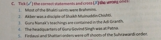 Tick ( ) the correct statements and cross (X) the wrong ones: 
1. Most of the Bhakti saints were Brahmins. 
2. Akber was a disciple of Shaikh Muinuddin Chishti. 
3. Guru Nanak’s teachings are contained in the Adi Granth. 
4. The headquarters of Guru Govind Singh was at Patna. 
5. Firdausi and Shattari orders were off shoots of the Suhrawardi order.