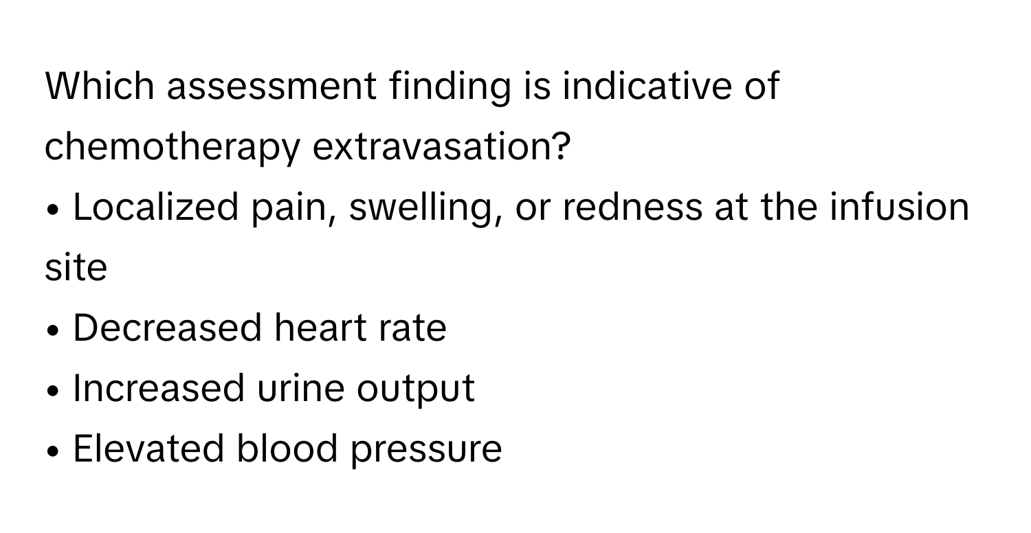 Which assessment finding is indicative of chemotherapy extravasation?

• Localized pain, swelling, or redness at the infusion site
• Decreased heart rate
• Increased urine output
• Elevated blood pressure