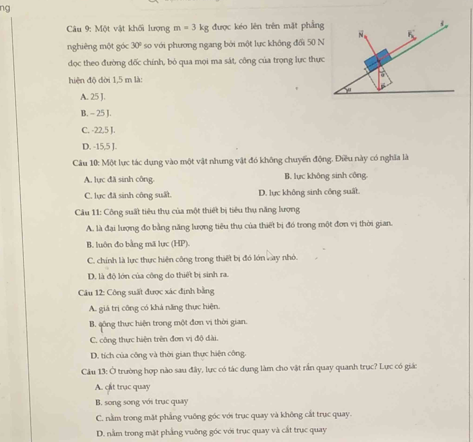ng
Câu 9: Một vật khối lượng m=3kg được kéo lên trên mặt phẳng
nghiêng một góc 30° so với phương ngang bởi một lực không đổi 50 N
dọc theo đường dốc chính, bỏ qua mọi ma sát, công của trọng lực thực
hiện độ dời 1,5 m là:
A. 25 J.
B. - 25 J.
C. -22,5 J.
D. -15,5 J.
Câu 10: Một lực tác dụng vào một vật nhưng vật đó không chuyển động. Điều này có nghĩa là
A. lực đã sinh công. B. lực không sinh công.
C. lực đã sinh công suất. D. lực không sinh công suất.
Câu 11: Công suất tiêu thụ của một thiết bị tiêu thụ năng lượng
A. là đại lượng đo bằng năng lượng tiêu thụ của thiết bị đó trong một đơn vị thời gian.
B. luôn đo bằng mã lực (HP).
C. chính là lực thực hiện công trong thiết bị đó lớn kay nhỏ.
D. là độ lớn của công do thiết bị sinh ra.
Câu 12: Công suất được xác định bằng
A. giá trị công có khả năng thực hiện.
B. công thực hiện trong một đơn vị thời gian.
C. công thực hiện trên đơn vị độ dài.
D. tích của công và thời gian thực hiện công.
Câu 13: Ở trường hợp nào sau đây, lực có tác dụng làm cho vật rắn quay quanh trục? Lực có giá:
A. cat trục quay
B. song song với trục quay
C. nằm trong mặt phẳng vuông góc với trục quay và không cắt trục quay.
D. nằm trong mặt phẳng vuông góc với trục quay và cắt trục quay