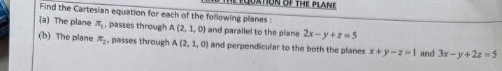 equatioN of the plane 
Find the Cartesian equation for each of the following planes : 
(a) The plane π _1 , passes through A(2,1,0) and parallel to the plane 2x-y+z=5
(b) The plane π _2 , passes through A(2,1,0) and perpendicular to the both the planes x+y-z=1 and 3x-y+2z=5