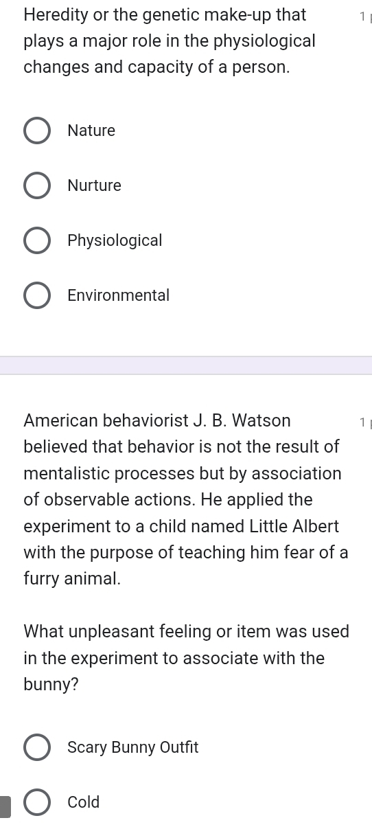 Heredity or the genetic make-up that 7
plays a major role in the physiological
changes and capacity of a person.
Nature
Nurture
Physiological
Environmental
American behaviorist J. B. Watson 1
believed that behavior is not the result of
mentalistic processes but by association
of observable actions. He applied the
experiment to a child named Little Albert
with the purpose of teaching him fear of a
furry animal.
What unpleasant feeling or item was used
in the experiment to associate with the
bunny?
Scary Bunny Outfit
Cold