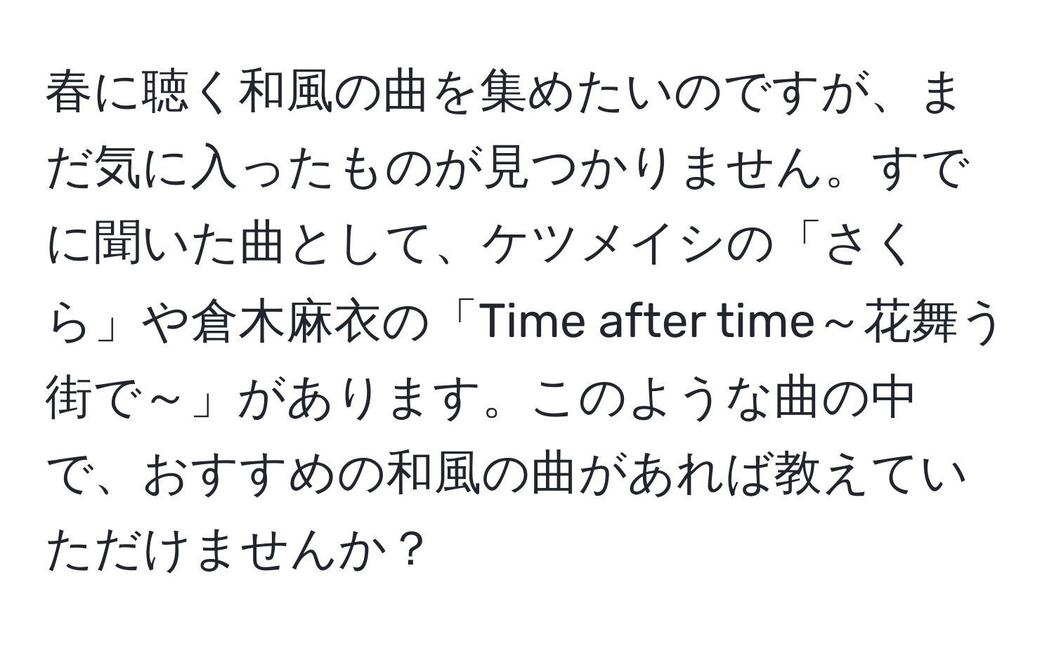 春に聴く和風の曲を集めたいのですが、まだ気に入ったものが見つかりません。すでに聞いた曲として、ケツメイシの「さくら」や倉木麻衣の「Time after time～花舞う街で～」があります。このような曲の中で、おすすめの和風の曲があれば教えていただけませんか？