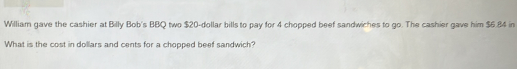 William gave the cashier at Billy Bob's BBQ two $20-dollar bills to pay for 4 chopped beef sandwiches to go. The cashier gave him $6.84 in 
What is the cost in dollars and cents for a chopped beef sandwich?