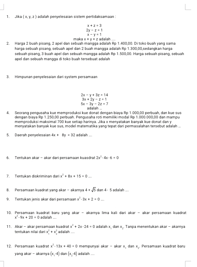 Jika (x,y,z) adalah penyelesaian sistem pertidaksamaan :
x+z=3
2y-z=1
x-y=1
maka x+y+z adalah ....
2. Harga 2 buah pisang, 2 apel dan sebuah mangga adalah Rp 1.400,00. Di toko buah yang sama
harga sebuah pisang, sebuah apel dan 2 buah mangga adalah Rp 1.300,00,sedangkan harga
sebuah pisang, 3 buah apel dan sebuah mangga adalah Rp 1.500,00. Harga sebuah pisang, sebuah
apel dan sebuah mangga di toko buah tersebuat adalah
3. Himpunan penyelesaian dari system persamaan
2x-y+3z=14
3x+2y-z=1
5x-3y-2z=7
adalah ...
4. Seorang pengusaha kue memproduksi kue donat dengan biaya Rp 1.000,00 perbuah, dan kue sus
dengan biaya Rp 1.250,00 perbuah. Pengusaha roti memiliki modal Rp 1.000.000,00 dan mampu
memproduksi maksimal 700 kue setiap harinya. Jika x menyatakan banyak kue donat dan y
menyatakan banyak kue sus, model matematika yang tepat dari permasalahan tersebut adalah ...
5. Daerah penyelesaian 4x+8 y<32</tex> adalah ....
6. Tentukan akar - akar dari persamaan kuasdrat 2x^2-4x-6=0
7. Tentukan diskriminan dari x^2+8x+15=0....
8. Persamaan kuadrat yang akar - akarnya 4+sqrt(5) dar 4-5 adalah ....
9. Tentukan jenis akar dari persamaan x^2-3x+2=0...
10. Persamaan kuadrat baru yang akar - akarnya lima kali dari akar - akar persamaan kuadrat
x^2-9x+20=0 adalah ....
11. Akar - akar persamaan kuadrat x^2+2x-24=0 adalah x. dan x_2. Tanpa menentukan akar - akarnya
tentukan nilai dari x_1^(2+x_2^2 adalah ....
12. Persamaan kuadrat x^2)-13x+40=0 mempunyai akar - akar x_1 dan x_2. Persamaan kuadrat baru
yang akar - akarnya (x_1-4) dan (x_2-4) adalah ....