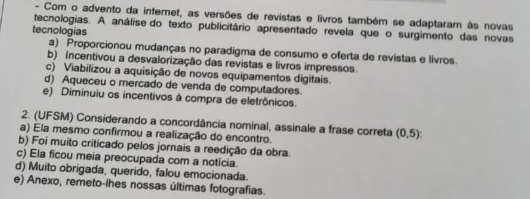 Com o advento da internet, as versões de revistas e livros também se adaptaram às novas
tecnologias. A análise do texto publicitário apresentado revela que o surgimento das novas
tecnologias
a) Proporcionou mudanças no paradigma de consumo e oferta de revistas e livros.
b) Incentivou a desvalorização das revistas e livros impressos.
c) Viabilizou a aquisição de novos equipamentos digitais.
d) Aqueceu o mercado de venda de computadores.
e) Diminuiu os incentivos à compra de eletrônicos.
2. (UFSM) Considerando a concordância nominal, assinale a frase correta (0,5)
a) Ela mesmo confirmou a realização do encontro.
b) Foi muito criticado pelos jornais a reedição da obra.
c) Ela ficou meia preocupada com a notícia.
d) Muito obrigada, querido, falou emocionada.
e) Anexo, remeto-lhes nossas últimas fotografias.