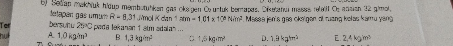 Setiap makhluk hidup membutuhkan gas oksigen O₂untuk bernapas. Diketahui massa relatif O_2 adalah 32 g/mol,
tetapan gas umum R=8,31 J/mol K dan 1atm=1,01* 10^5N/m^2. Massa jenis gas oksigen di ruang kelas kamu yang
Ter bersuhu 25°C pada tekanan 1 atm adalah ...
hul A. 1,0kg/m^3 B. 1,3kg/m^3 C. 1,6kg/m^3 D. 1, 9kg/m^3 E. 2, 4kg/m^3