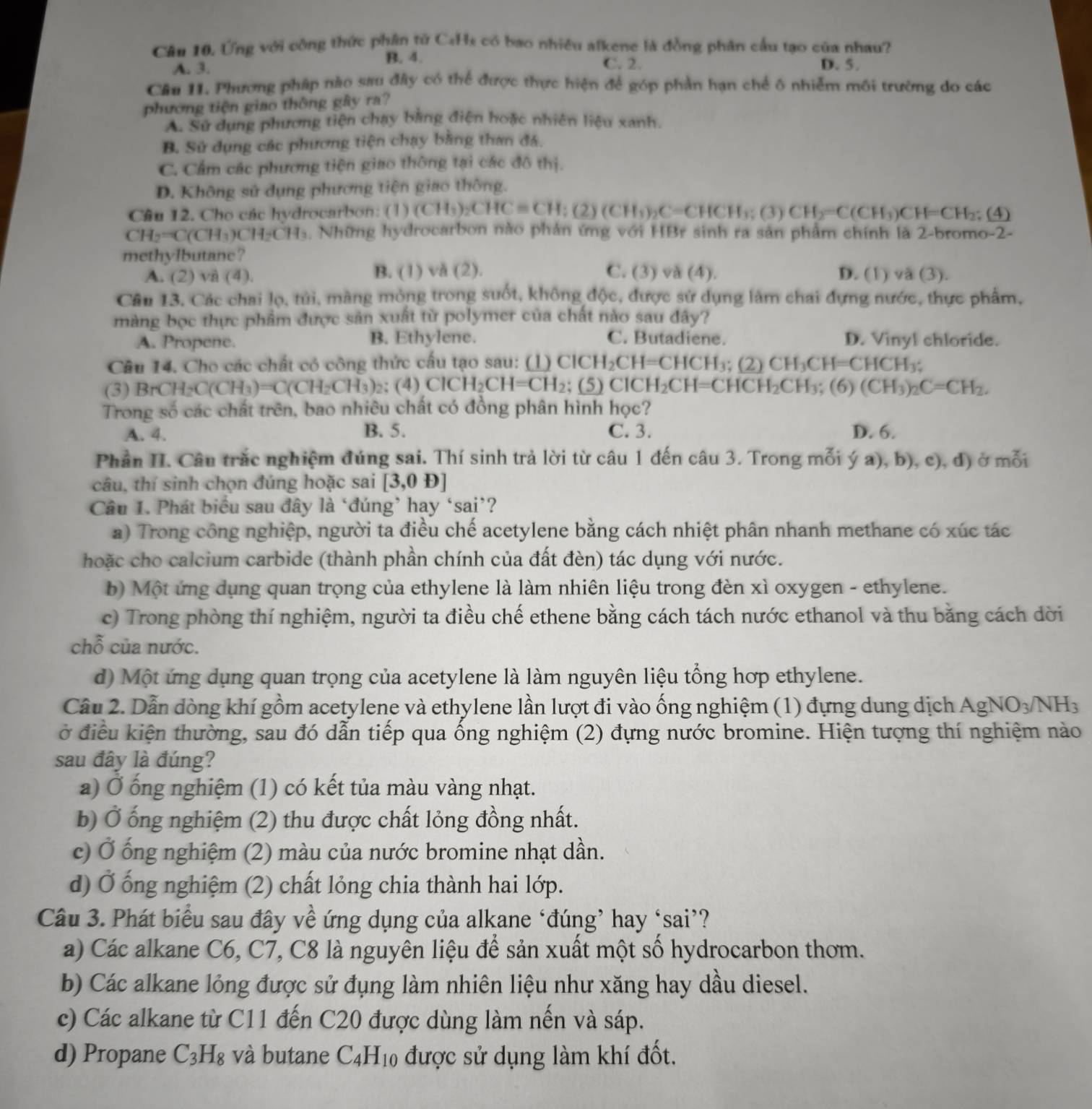 Ứng với công thức phân tử CaHs có bao nhiều alkene là đồng phân cầu tạo của nhau?
B. 4.
A. 3. C. 2. D. 5.
Câu 11. Phương pháp nào sau đây có thể được thực hiện để góp phần hạn chế ô nhiễm môi trường do các
phương tiện giao thông gây ra?
A. Sử dụng phương tiên chạy bằng điện hoặc nhiên liệu xanh.
B. Sử dụng các phương tiện chạy bằng than đá.
C. Cẩm các phương tiện giao thông tại các đô thị.
D. Không sử dụng phương tiện giao thông.
Câu 12. Cho các hydrocarbon: (1) (CH_3)_2CHCequiv CH;(2)(CH_3)_2C=CHCH_3;(3)CH_2=C(CH_3)C H=CH_2; (4
CH_2=C(CH_3)CH_2CH_3. Những hydrocarbon nào phản ứng với HBr sinh ra sản phẩm chính là 2-bromo-2-
methylbutane?
A. (2) và (4). B. (1) vă (2). C. (3) và (4). D. (1) và (3).
Câu 13. Các chai lọ, túi, màng mỏng trong suốt, không độc, được sử dụng làm chai đựng nước, thực phẩm,
màng bọc thực phẩm được sản xuất từ polymer của chất nào sau đây?
A. Propene. B. Ethylene. C. Butadiene. D. Vinyl chloride.
Câu 14. Cho các chất có công thức cấu tạo sau: (1) ClCH_2Cl H=CHCH₃; (2) CH_3CH=CHCH_3;
(3) BrCH_2C(CH_3)=C(CH_2CH_3) 2; (4) ClCH_2CH=CH_2; (5) C CH_2CH=CHCH_2CH_3 (6) (CH_3)_2C=CH_2.
Trong số các chất trên, bao nhiêu chất có đồng phân hình học?
A. 4. B. 5. C. 3. D. 6.
Phần II. Câu trắc nghiệm đúng sai. Thí sinh trả lời từ câu 1 đến câu 3. Trong mỗi ý a), b), c), đ) ở mỗi
câu, thí sinh chọn đúng hoặc sai [3,0D]
Câu 1. Phát biểu sau đây là ‘đúng’ hay ‘sai’?
a) Trong công nghiệp, người ta điều chế acetylene bằng cách nhiệt phân nhanh methane có xúc tác
hoặc cho calcium carbide (thành phần chính của đất đèn) tác dụng với nước.
b) Một ứng dụng quan trọng của ethylene là làm nhiên liệu trong đèn xì oxygen - ethylene.
c) Trong phòng thí nghiệm, người ta điều chế ethene bằng cách tách nước ethanol và thu băng cách dời
chỗ của nước.
d) Một ứng dụng quan trọng của acetylene là làm nguyên liệu tổng hợp ethylene.
Cầu 2. Dẫn dòng khí gồm acetylene và ethylene lần lượt đi vào ống nghiệm (1) đựng dung dịch AgNO_3/NH_3
ở điều kiện thường, sau đó dẫn tiếp qua ống nghiệm (2) đựng nước bromine. Hiện tượng thí nghiệm nào
sau đây là đúng?
a) Ở ống nghiệm (1) có kết tủa màu vàng nhạt.
b) Ở ống nghiệm (2) thu được chất lỏng đồng nhất.
c) Ở ống nghiệm (2) màu của nước bromine nhạt dần.
d) Ở ống nghiệm (2) chất lỏng chia thành hai lớp.
Câu 3. Phát biểu sau đây về ứng dụng của alkane ‘đúng’ hay ‘sai’?
a) Các alkane C6, C7, C8 là nguyên liệu để sản xuất một số hydrocarbon thơm.
b) Các alkane lỏng được sử đụng làm nhiên liệu như xăng hay dầu diesel.
c) Các alkane từ C11 đến C20 được dùng làm nến và sáp.
d) Propane C_3H_8 và butane C_4H_10 được sử dụng làm khí đốt.