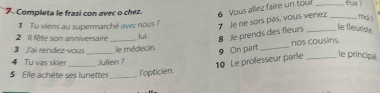 Completa le frasi con avec o chez. 
6 Vous allez faire un tour _eux ? 
1 Tu viens au supermarché avec nous? 
7 Je ne sors pas, vous venez _mai ? 
2 Il fête son anniversaire _lui. 
8 Je prends des fleurs _le fleuriste. 
3 J'ai rendez-vous _le médecín. 
9 On part _nos cousins. 
4 Tu vas skier_ Julien ? 
10 Le professeur parle _le principal 
5 Elle achète ses lunettes _l’opticien.