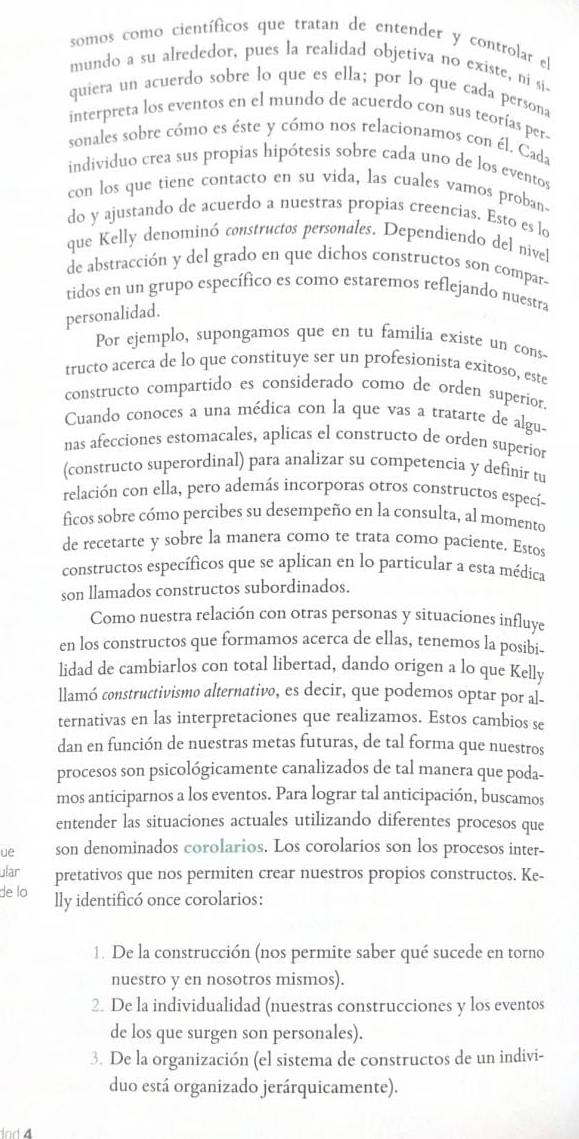 somos como científicos que tratan de entender y controlar el
mundo a su alrededor, pues la realidad objetiva no existe, ni si
quiera un acuerdo sobre lo que es ella; por lo que cada persona
interpreta los eventos en el mundo de acuerdo con sus teorías per
sonales sobre cómo es éste y cómo nos relacionamos con él. Cada
individuo crea sus propias hipótesis sobre cada uno de los eventos
con los que tiene contacto en su vida, las cuales vamos proban-
do y ajustando de acuerdo a nuestras propias creencias. Esto es lo
que Kelly denominó constructos personales. Dependiendo del nivel
de abstracción y del grado en que dichos constructos son compar-
tidos en un grupo específico es como estaremos reflejando nuestra
personalidad.
Por ejemplo, supongamos que en tu familia existe un cons-
tructo acerca de lo que constituye ser un profesionista exitoso, este
constructo compartido es considerado como de orden superior.
Cuando conoces a una médica con la que vas a tratarte de algu-
nas afecciones estomacales, aplicas el constructo de orden superíor
(constructo superordinal) para analizar su competencia y definir tu
relación con ella, pero además incorporas otros constructos especí-
ficos sobre cómo percibes su desempeño en la consulta, al momento
de recetarte y sobre la manera como te trata como paciente. Estos
constructos específicos que se aplican en lo particular a esta médica
son llamados constructos subordinados.
Como nuestra relación con otras personas y situaciones influye
en los constructos que formamos acerca de ellas, tenemos la posibi-
lidad de cambiarlos con total libertad, dando origen a lo que Kelly
llamó constructivismo alternativo, es decir, que podemos optar por al-
ternativas en las interpretaciones que realizamos. Estos cambios se
dan en función de nuestras metas futuras, de tal forma que nuestros
procesos son psicológicamente canalizados de tal manera que poda-
mos anticiparnos a los eventos. Para lograr tal anticipación, buscamos
entender las situaciones actuales utilizando diferentes procesos que
ue son denominados corolarios. Los corolarios son los procesos inter-
ular pretativos que nos permiten crear nuestros propios constructos. Ke-
de lo lly identificó once corolarios:
1. De la construcción (nos permite saber qué sucede en torno
nuestro y en nosotros mismos).
2. De la individualidad (nuestras construcciones y los eventos
de los que surgen son personales).
3. De la organización (el sistema de constructos de un indivi-
duo está organizado jerárquicamente).