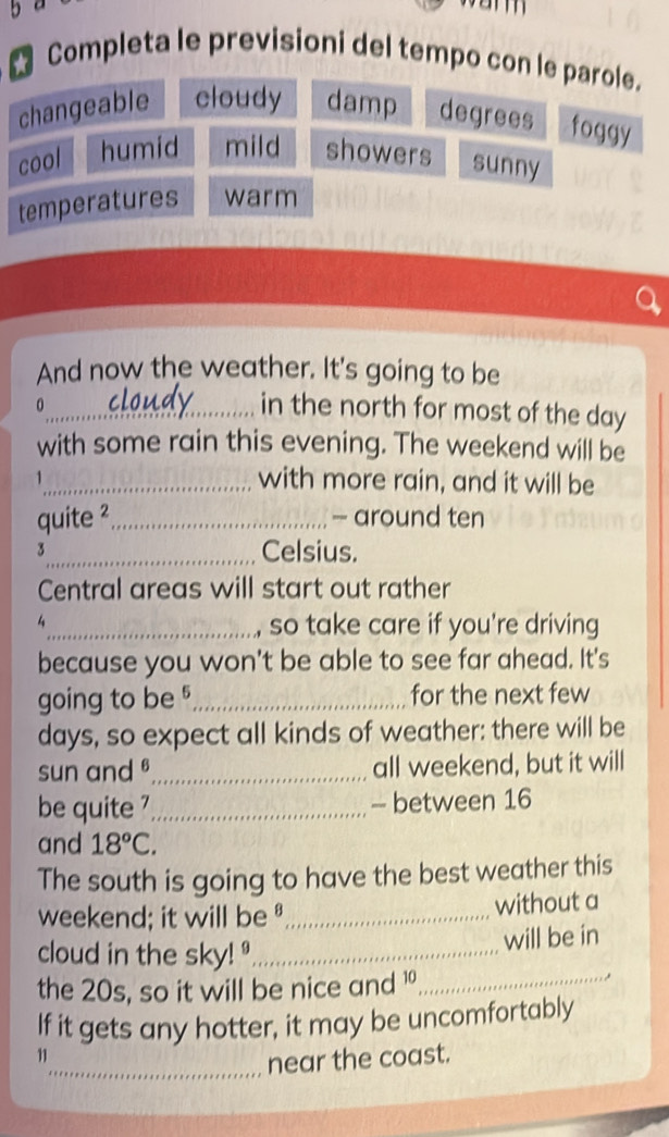 Completa le previsioni del tempo con le parole.
changeable cloudy damp degrees foggy
cool humid mild showers sunny
temperatures warm
And now the weather. It's going to be
0
_in the north for most of the day
with some rain this evening. The weekend will be
_with more rain, and it will be
quite ²_ - around ten
3_ Celsius.
Central areas will start out rather
4_ so take care if you're driving
because you won't be able to see far ahead. It's
going to be _for the next few
days, so expect all kinds of weather: there will be
sun and _all weekend, but it will
be quite '_ - between 16
and 18°C. 
The south is going to have the best weather this
weekend; it will be _without a
cloud in the sky! _
will be in
the 20s, so it will be nice and 1 _
If it gets any hotter, it may be uncomfortably
11
_near the coast.