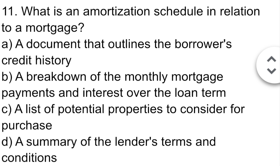 What is an amortization schedule in relation
to a mortgage?
a) A document that outlines the borrower's
credit history
b) A breakdown of the monthly mortgage
payments and interest over the loan term
c) A list of potential properties to consider for
purchase
d) A summary of the lender's terms and
conditions