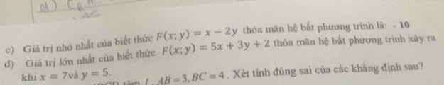 Giá trị nhỏ nhất của biết thức F(x;y)=5x+3y+2 F(x;y)=x-2y thỏòa mãn hệ bất phương trình là: - 10
thỏa mãn hệ bất phương trình xây ra 
d) Giá trị lớn nhất của biết thức 
khi x=7v y=5. ∴ AB=3, BC=4. Xét tính đúng sai của các khãng định sau?