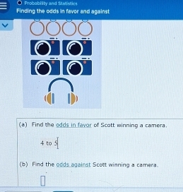 Probability and Stwistics 
Finding the odds in favor and against 
(a) Find the odds in favor of Scott winning a camera. 
4 to 
(b) Find the odds against Scott winning a camera