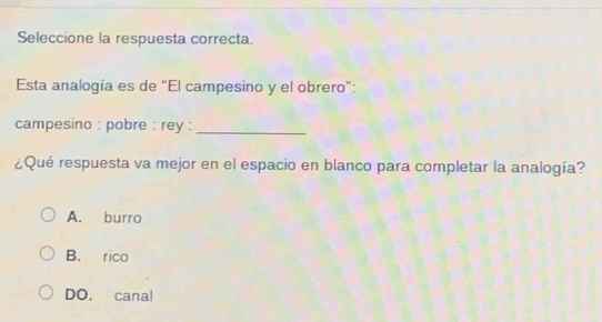 Seleccione la respuesta correcta.
Esta analogía es de “El campesino y el obrero”:
campesino : pobre : rey :_
¿Qué respuesta va mejor en el espacio en blanco para completar la analogía?
A. burro
B. rico
DO. canal