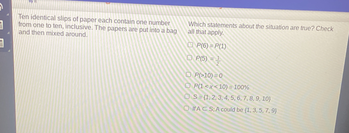 Try l 
Ten identical slips of paper each contain one number Which statements about the situation are true? Check
from one to ten, inclusive. The papers are put into a bag all that apply.
and then mixed around.
P(6)=P(1)
P(5)= 1/2 
P(>10)=0
P(1
S= 1,2,3,4,5,6,7,8,9,10
A⊂ S; A could be  1,3,5,7,9