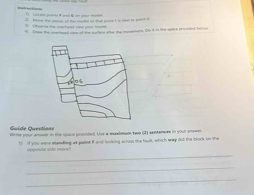 ttng the Strike-slip Fault 
Instructions: 
1) Locate points F and G on your model. 
2) Move the pieces of the model so that point F is next to point G
3) Observe the overhead view your model. 
4) Draw the overhead view of the surface after the movement. Do it in the space provided below. 
Guide Questions 
Write your answer in the space provided. Use a maximum two (2) sentences in your answer. 
1) If you were standing at point F and looking across the fault, which way did the block on the 
_ 
opposite side move? 
_ 
_