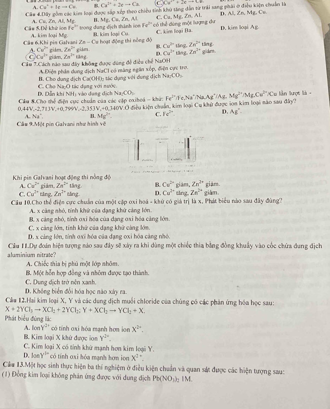 A. Cu^++Ieto Cu. B. Ca^(2+)+2eto Ca. C Cu^(2+)+2eto Cu
Câu 4.Dãy gồm các kim loại được sắp xếp theo chiều tính khử tăng dẫn từ trái sang phải ở điều kiện chuẩn là
A. Cu, Zn, Al, Mg B. Mg,Cu,Zn,A C. Cu,Mg .2n, Al. D. Al, Zn, Mg, Cu.
Câu 5.Để khử ion Fe^3 * trong dung dịch thành ion Fe²* có thể dùng một lượng dư
A. kim loại Mg. B. kim loại Cu C. kim loại Ba. D. kim loại Ag.
Câu 6.Khi pin Galvani Zn - Cu hoạt động thì nồng độ tǎng, Zn^(2+) tan F
B. Cu^(2+)
A. Cu^(2+) giám, Zn^(2+) giám. tǎng, Zn^(2+)
C Cu^(2+) giảm, Zn^(2+) tǎng
D. Cu^(2+)
Câu 7.Cách nào sau đây không được dùng đề điều chế NaOH giảm.
A.Điện phân dung dịch NaCI có màng ngăn xốp, điện cực trơ.
B. Cho dung dịch Ca(OH)_2 tác dụng với dung dịch Na_2CO_3.
C. Cho Na_2O ác d ụng với nước.
D. Dẫn khí NH_3 vào dung dịch Na_2CO_3.
Cầu 8.Cho thể điện cực chuẩn của các cặp oxihoá - khử: Fe^(2+)/ e,Na^+/Na,Ag^+/A Mg^(2+)/Mg_4Cu^(2+) /Cu lần lượt là -
0,44V,-2,713V,+0,799V,-2,353V,+0,340V.Ở điều kiện chuẩn, kim loại Cu khử được ion kim loại nào sau đây?
A. Na^+. B. Mg^(2+). C. Fe^(2+). D. Ag^+.
Câu 9.Một pin Galvani như hình vẽ
Khi pin Galvani hoạt động thi nồng độ
A. Cu^(2+) giảm, Zn^(2+) tǎng. B. Cu^(2+) giảm, Zn^(2+) giảm.
C. Cu^(2+) tǎng, Zn^(2+) tǎng. D. Cu^(2+) tǎng, Zn^(2+) giảm.
Câu 10.Cho thể điện cực chuẩn của một cặp oxi hoá - khử có giá trị là x. Phát biểu nào sau đây đúng?
A. x càng nhỏ, tính khử của dạng khử càng lớn.
B. x càng nhỏ, tính oxi hóa của dạng oxi hóa càng lớn.
C. x càng lớn, tính khử của dạng khử càng lớn.
D. x càng lớn, tính oxi hóa của dạng oxi hóa càng nhỏ.
Câu 11.Dự đoán hiện tượng nảo sau đây sẽ xảy ra khi dùng một chiếc thìa bằng đồng khuẩy vào cốc chứa dung dịch
aluminium nitrate?
A. Chiếc thìa bị phủ một lớp nhôm.
B. Một hỗn hợp đồng và nhôm được tạo thành.
C. Dung dịch trở nên xanh.
D. Không biến đổi hóa học nào xảy ra.
Câu 12.Hai kim loại X, Y và các dung dịch muối chloride của chúng có các phản ứng hóa học sau:
X+2YCl_3to XCl_2+2YCl_2;Y+XCl_2to YCl_2+X.
Phát biểu đúng là:
A. IonY^(2+) có tính oxi hóa mạnh hơn ion X^(2+).
B. Kim loại X khử được ion Y^(2+).
C. Kim loại X có tính khử mạnh hơn kim loại Y.
D. IonY²* có tính oxi hóa mạnh hơn ion X^(2+)
Câu 13.Một học sinh thực hiện ba thí nghiệm ở điều kiện chuẩn và quan sát được các hiện tượng sau:
(1) Đồng kim loại không phản ứng được với dung dịch Pb(NO_3)_2 IM.