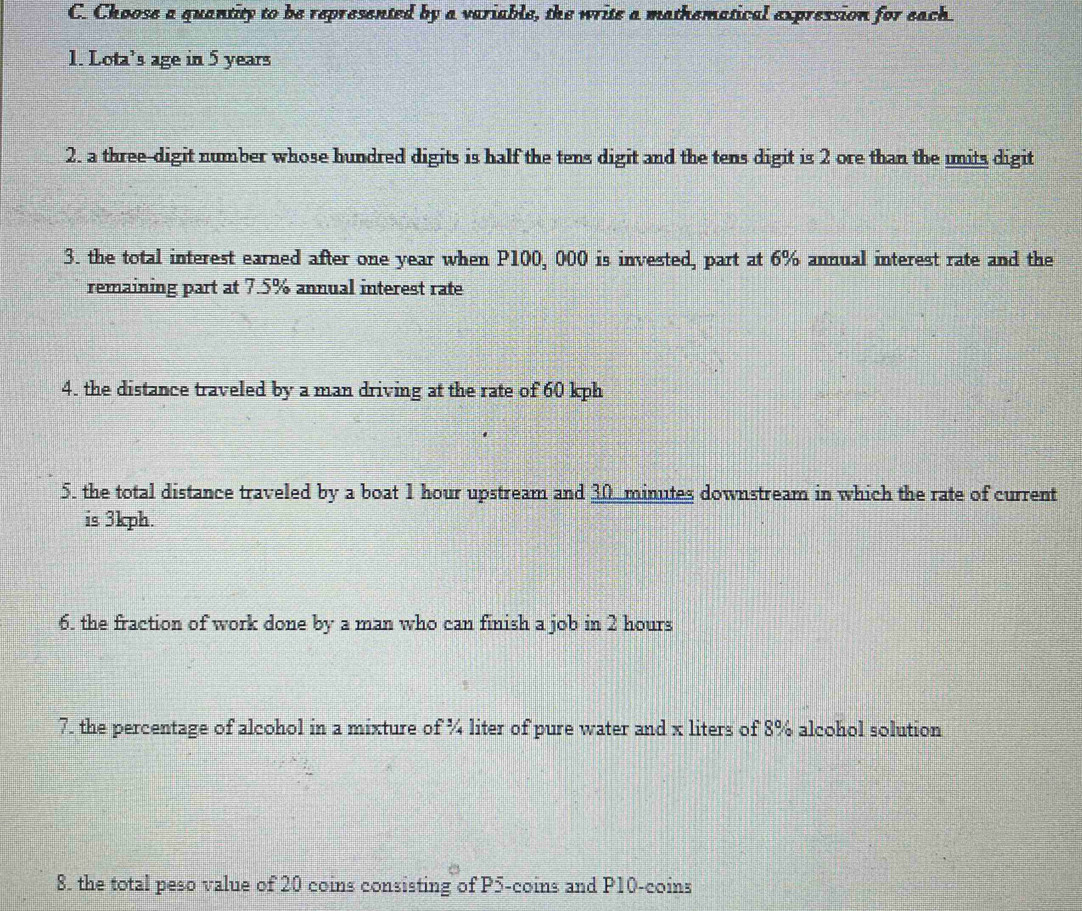 Choose a quantity to be represented by a variable, the write a mathematical expression for each. 
1. Lota's age in 5 years
2. a three-digit number whose hundred digits is half the tens digit and the tens digit is 2 ore than the units digit 
3. the total interest earned after one year when P100, 000 is invested, part at 6% annual interest rate and the 
remaining part at 7.5% annual interest rate 
4. the distance traveled by a man driving at the rate of 60 kph
5. the total distance traveled by a boat 1 hour upstream and 30 minutes downstream in which the rate of current 
is 3kph. 
6. the fraction of work done by a man who can finish a job in 2 hours
7. the percentage of alcohol in a mixture of ¾ liter of pure water and x liters of 8% alcohol solution 
8. the total peso value of 20 coins consisting of P5 -coins and P10 -coins