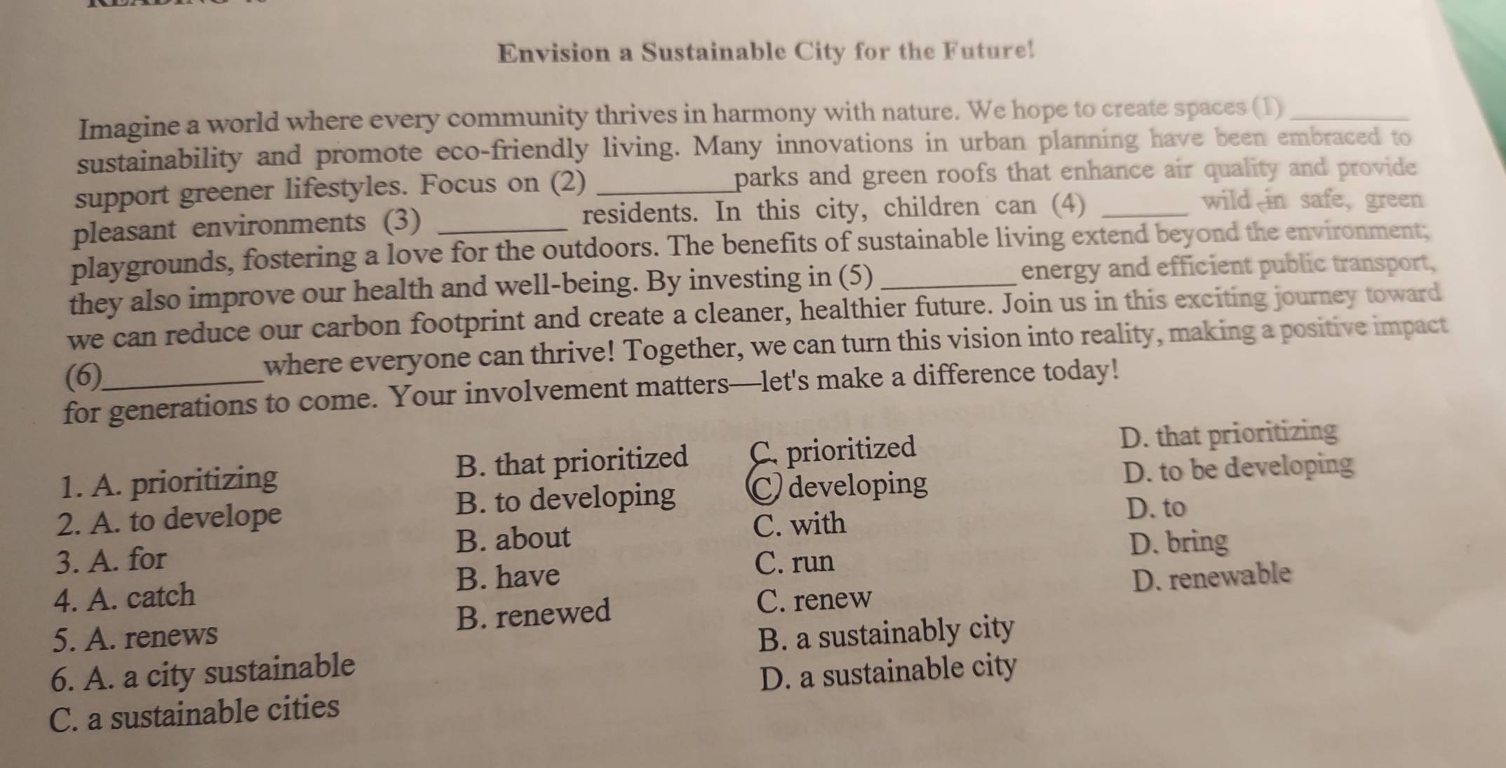 Envision a Sustainable City for the Future!
Imagine a world where every community thrives in harmony with nature. We hope to create spaces (1)_
sustainability and promote eco-friendly living. Many innovations in urban planning have been embraced to
support greener lifestyles. Focus on (2) _parks and green roofs that enhance air quality and provide .
pleasant environments (3) _residents. In this city, children can (4)_
wild in safe, green
playgrounds, fostering a love for the outdoors. The benefits of sustainable living extend beyond the environment;
they also improve our health and well-being. By investing in (5)_ energy and efficient public transport,
we can reduce our carbon footprint and create a cleaner, healthier future. Join us in this exciting journey toward
(6) where everyone can thrive! Together, we can turn this vision into reality, making a positive impact
for generations to come. Your involvement matters—let's make a difference today!
1. A. prioritizing B. that prioritized C. prioritized
D. that prioritizing
B. to developing
2. A. to develope C developing
D. to be developing
D. to
B. about C. with
3. A. for C. run D. bring
B. have D. renewable
4. A. catch C. renew
5. A. renews B. renewed
6. A. a city sustainable B. a sustainably city
C. a sustainable cities D. a sustainable city