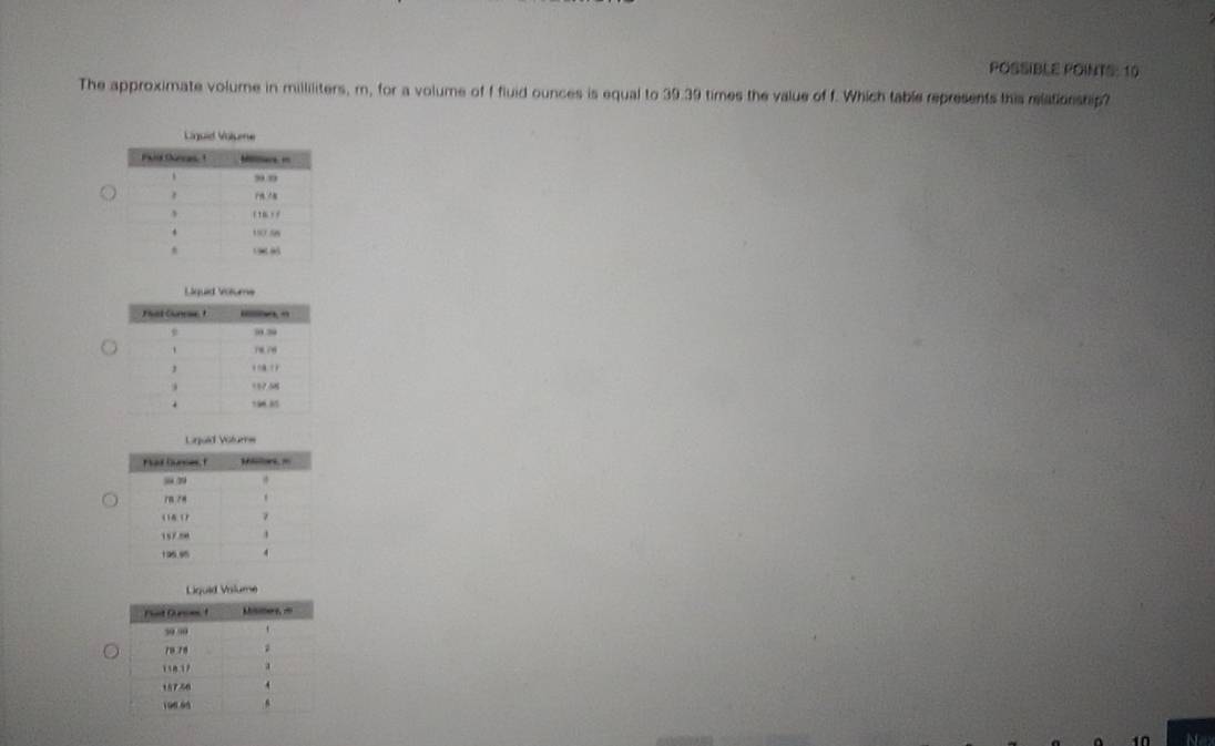 POSSIBLE POINTS: 10 
The approximate volume in milliliters, m, for a volume of f fluid ounces is equal to 39.39 times the value of f. Which table represents this relationship? 
Liguid Volume 
in Ne