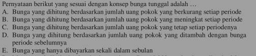 Pernyataan berikut yang sesuai dengan konsep bunga tunggal adalah ….
A. Bunga yang dihitung berdasarkan jumlah uang pokok yang berkurang setiap periode
B. Bunga yang dihitung berdasarkan jumlah uang pokok yang meningkat setiap periode
C. Bunga yang dihitung berdasarkan jumlah uang pokok yang tetap setiap periodenya
D. Bunga yang dihitung berdasarkan jumlah uang pokok yang ditambah dengan bunga
periode sebelumnya
E. Bunga yang hanya dibayarkan sekali dalam sebulan