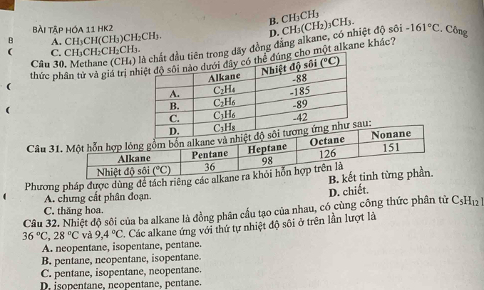 B. CH_3CH_3
bài tập hóa 11 hK2
B A. CH_3CH(CH_3)CH_2CH_3.
D.
Câu 30, Methane (CH₄)y đồng đẳng alkane, có nhiệt độ sôi CH_3(CH_2)_3CH_3. -161°C. Công
( C. CH_3CH_2CH_2CH_3.
thức phân tử và giả trị nột alkane khác?
(
(
Câu 3u:
B.
Phương pháp được dùng đề tách riêng các a
A. chưng cất phân đoạn.
D. chiết.
C. thăng hoa.
Câu 32. Nhiệt độ sôi của ba alkane là đồng phân cấu tạo của nhau, có cùng công thức phân tử C_5H_12
36°C,28°C và 9,4°C Các alkane ứng với thứ tự nhiệt độ sôi ở trên lần lượt là
A. neopentane, isopentane, pentane.
B. pentane, neopentane, isopentane.
C. pentane, isopentane, neopentane.
D. isopentane, neopentane, pentane.