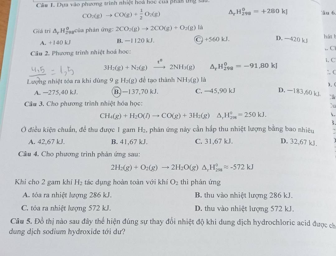 Dựa vào phương trình nhiệt hoá học của phân ứng sau.
CO_2(g)to CO(g)+ 1/2 O_2(g)
△ _rH_(298)^0=+280kJ âu 6.
Giá tri △ _rH_(298)^0 cùa phản ứng: 2CO_2(g)to 2CO(g)+O_2(g) 1: 1
A. +140 kJ B. —1120 kJ. C. +560 kJ.
háth
D. —420 kJ
.. Cl
Câu 2. Phương trình nhiệt hoá học:
. C
3H_2(g)+N_2(g) xrightarrow t^o2NH_3(g) △ _rH_(298)^0=-91,80kJ
1. C
Lượng nhiệt tỏa ra khi dùng 9 g H_2(g) để tạo thành NH_3(g) là
). (
A. —275,40 kJ. B. −137,70 kJ. C. —45,90 kJ D. −183,60 kJ. Câ
Câu 3. Cho phương trình nhiệt hóa học:
Cu
CH_4(g)+H_2O(l)to CO(g)+3H_2(g)△ _rH_(298)^0=250kJ.
.
3.
Ở điều kiện chuẩn, để thu được 1 gam H_2 2, phản ứng này cần hấp thu nhiệt lượng bằng bao nhiêu D
A. 42,67 kJ. B. 41,67 kJ. C. 31,67 kJ. D. 32,67 kJ. a
Câu 4. Cho phương trình phản ứng sau:
2H_2(g)+O_2(g)to 2H_2O(g) △ _rH_(298)^0approx -572kJ
Khi cho 2 gam khí H_2 tác dụng hoàn toàn với khí O_2 thì phản ứng
A. tỏa ra nhiệt lượng 286 kJ. B. thu vào nhiệt lượng 286 kJ.
C. tỏa ra nhiệt lượng 572 kJ. D. thu vào nhiệt lượng 572 kJ.
Câu 5. Đồ thị nào sau đây thể hiện đúng sự thay đổi nhiệt độ khi dung dịch hydrochloric acid được chỉ
dung dịch sodium hydroxide tới dư?