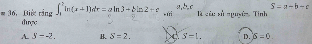 a, b,c S=a+b+c
ău 36. Biết rằng ∈t _1^2ln (x+1)dx=aln 3+bln 2+c với là các số nguyên. Tính
được
A. S=-2. B. S=2. 9. S=1. D. S=0.