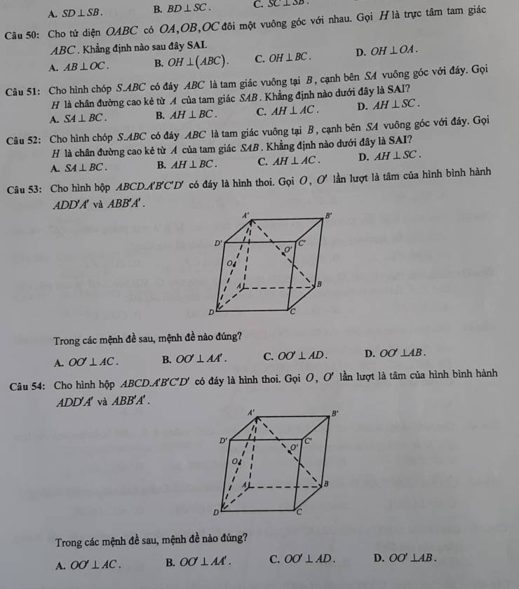 A. SD⊥ SB. B. BD⊥ SC. C. SC⊥ SD.
Câu 50: Cho tứ diện OABC có OA,OB,OC đôi một vuông góc với nhau. Gọi H là trực tâm tam giác
ABC . Khẳng định nào sau đây SAI.
A. AB⊥ OC. B. OH⊥ (ABC). C. OH⊥ BC. D. OH⊥ OA.
Câu 51: Cho hình chóp S.ABC có đáy ABC là tam giác vuông tại B, cạnh bên SA vuông góc với đáy. Gọi
H là chân đường cao kẻ từ A của tam giác SAB. Khẳng định nào dưới đây là SAI?
A. SA⊥ BC. B. AH⊥ BC. C. AH⊥ AC. D. AH⊥ SC.
Câu 52: Cho hình chóp S.ABC có đáy ABC là tam giác vuông tại B , cạnh bên SA vuông góc với đáy. Gọi
H là chân đường cao kẻ từ A của tam giác SAB . Khẳng định nào dưới đây là SAI?
A. SA⊥ BC. B. AH⊥ BC. C. AH⊥ AC. D. AH⊥ SC.
Câu 53: Cho hình hộp ABCD.A'B'C'D' có đáy là hình thoi. Gọi O, C 0 ' lần lượt là tâm của hình bình hành
ADD'A' và ABB'A'.
Trong các mệnh đề sau, mệnh đề nào đúng?
A. OO'⊥ AC. B. OO'⊥ AA'. C. OO'⊥ AD. D. OO'⊥ AB.
Câu 54: Cho hình hộp ABCD.A'Be C^-2 O' có đáy là hình thoi. Gọi O, O' lần lượt là tâm của hình bình hành
△ DD'A' và ABB'A' .
Trong các mệnh đề sau, mệnh đề nào đúng?
A. OO'⊥ AC. B. OO⊥ AA'. C. OO'⊥ AD. D. OO'⊥ AB.