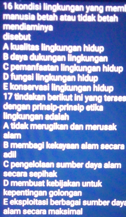 kondisi lingkungan yang memi
manusia betah atau tidak betah
mendiaminya
disebut
A kualitas lingkungan hidup
B daya dukungan lingkungan
C pemanfaatan lingkungan hidup
D fungsi lingkungan hidup
E konservasi lingkungan hidup
17 tindakan berikut ini yang terses
dengan prinsip-prinsip etika
lingkungan adalah
A tidak merugikan dan merusak
alam
B membagi kekayaan alam secara
C pengelolaan sumber daya alam
secara sepihak
D membuat kebijakan untuk
kepentingan golongan
E eksploitasi berbagai sumber daya
alam secara maksimal