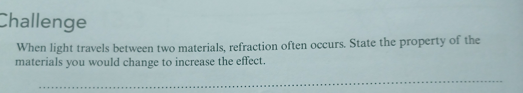 Challenge 
When light travels between two materials, refraction often occurs. State the property of the 
materials you would change to increase the effect. 
_