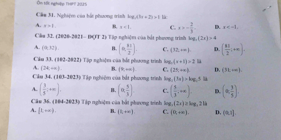 Ôn tốt nghiệp THPT 2025
Câu 31. Nghiệm của bất phương trình log _5(3x+2)>1 là:
A. x>1. B. x<1</tex>. C. x>- 2/3 . D. x . 
Câu 32. (2020-2021- ĐQT 2) Tập nghiệm của bất phương trình log _3(2x)>4
A. (0;32). B. (0; 81/2 ). C. (32;+∈fty ). D. ( 81/2 ;+∈fty ). 
Câu 33. (102-2022) Tập nghiệm của bất phương trình log _5(x+1)>2 là
A. (24;+∈fty ). B. (9;+∈fty ). C. (25;+∈fty ). D. (31;+∈fty ). 
Câu 34. (103-2023) Tập nghiệm của bất phương trình log _2(3x)>log _25 là
A. ( 3/5 ;+∈fty ). (0; 5/3 ). C. ( 5/3 ;+∈fty ). D. (0; 3/5 ). 
B.
Câu 36. (104-2023) Tập nghiệm của bất phương trình log _3(2x)≥ log _321a
A. [1;+∈fty ). B. (1;+∈fty ). C. (0;+∈fty ). D. (0;1].