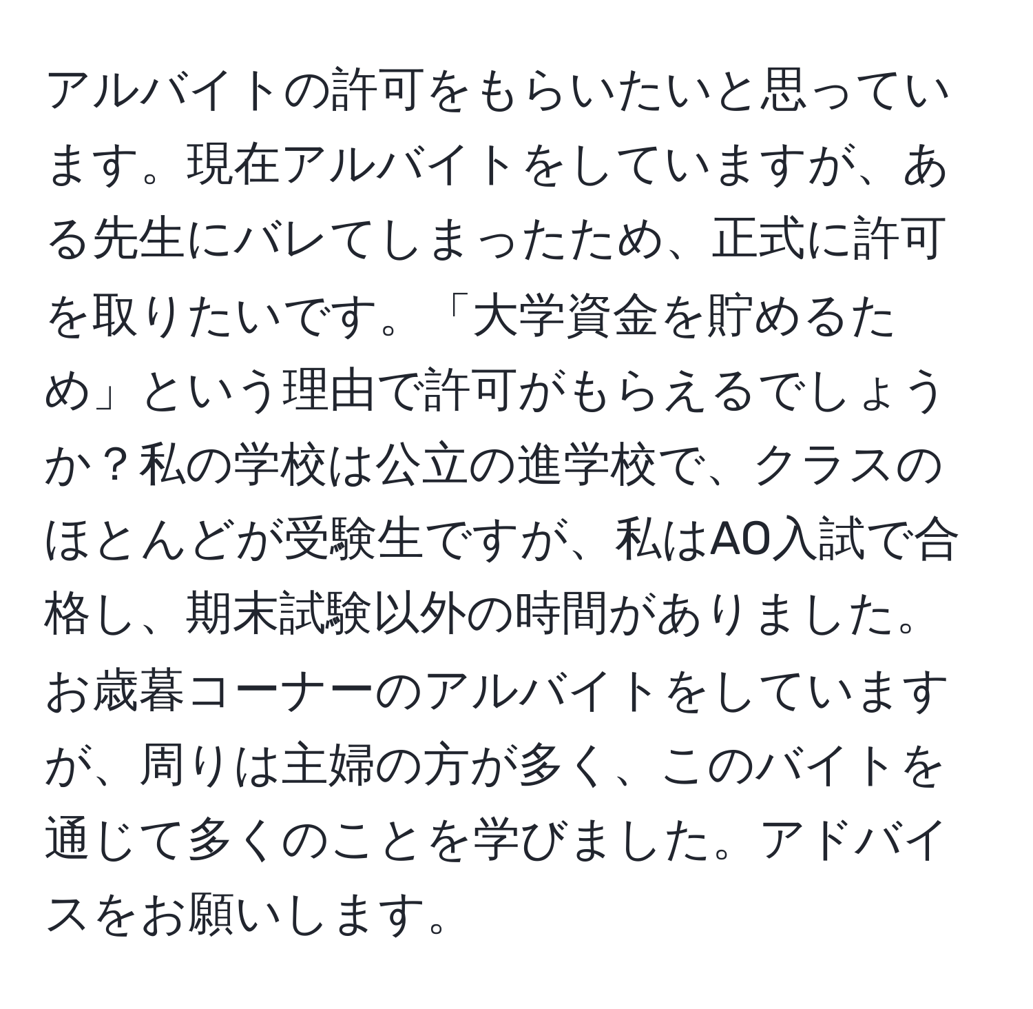 アルバイトの許可をもらいたいと思っています。現在アルバイトをしていますが、ある先生にバレてしまったため、正式に許可を取りたいです。「大学資金を貯めるため」という理由で許可がもらえるでしょうか？私の学校は公立の進学校で、クラスのほとんどが受験生ですが、私はAO入試で合格し、期末試験以外の時間がありました。お歳暮コーナーのアルバイトをしていますが、周りは主婦の方が多く、このバイトを通じて多くのことを学びました。アドバイスをお願いします。