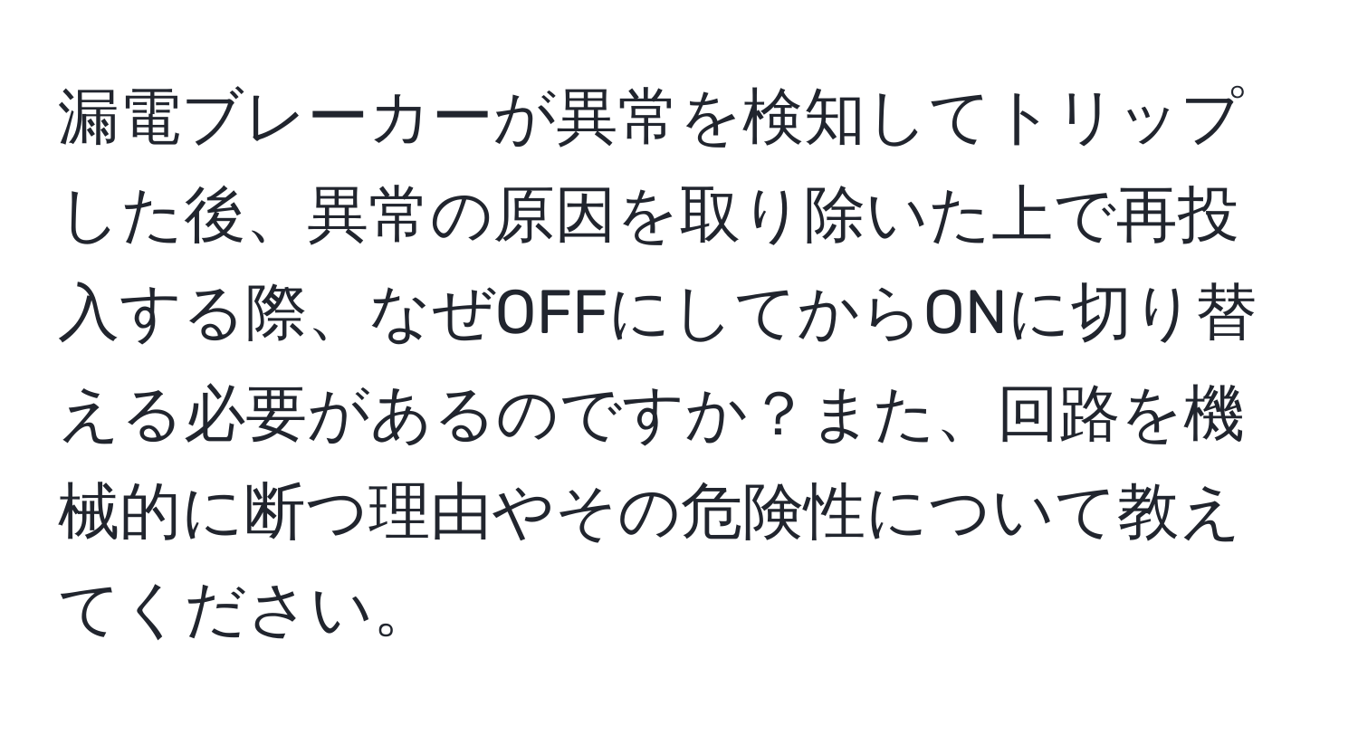 漏電ブレーカーが異常を検知してトリップした後、異常の原因を取り除いた上で再投入する際、なぜOFFにしてからONに切り替える必要があるのですか？また、回路を機械的に断つ理由やその危険性について教えてください。