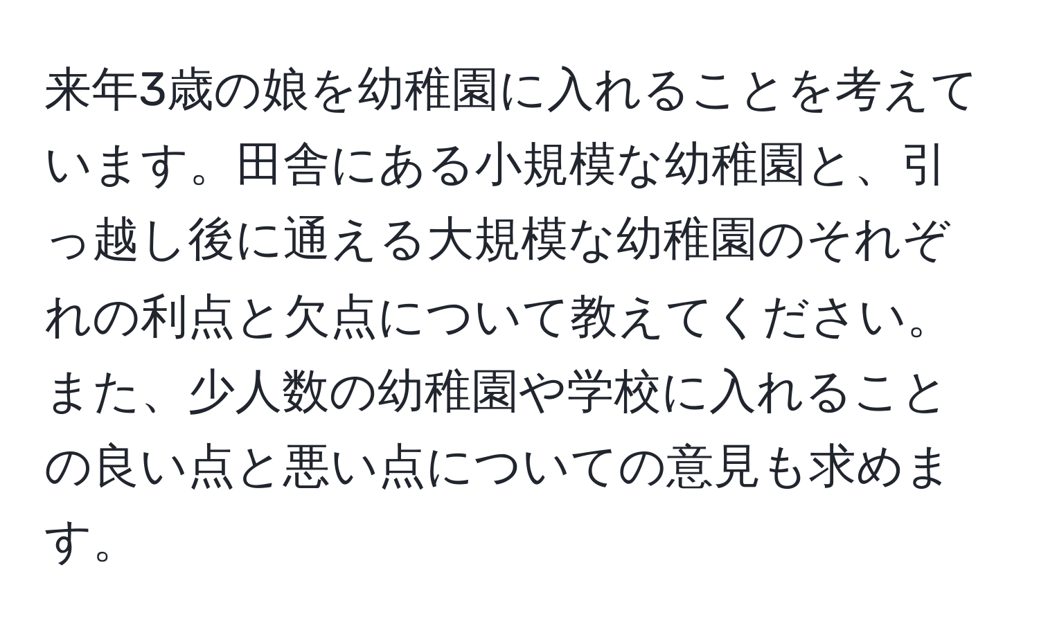 来年3歳の娘を幼稚園に入れることを考えています。田舎にある小規模な幼稚園と、引っ越し後に通える大規模な幼稚園のそれぞれの利点と欠点について教えてください。また、少人数の幼稚園や学校に入れることの良い点と悪い点についての意見も求めます。