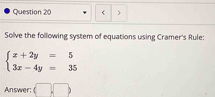 < > 
Solve the following system of equations using Cramer's Rule:
beginarrayl x+2y=5 3x-4y=35endarray.
Answer: (□ ,□ )