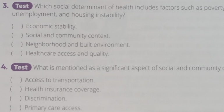 Test Which social determinant of health includes factors such as poverty
unemployment, and housing instability?
( ) Economic stability.
 ) Social and community context.
 ) Neighborhood and built environment.
( ) Healthcare access and quality.
4. Test What is mentioned as a significant aspect of social and community
 ) Access to transportation.
( ) Health insurance coverage.
 ) Discrimination.
( ) Primary care access.