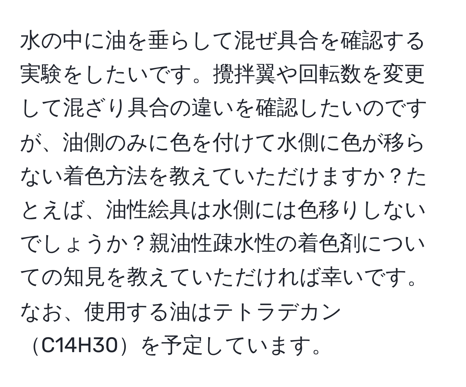 水の中に油を垂らして混ぜ具合を確認する実験をしたいです。攪拌翼や回転数を変更して混ざり具合の違いを確認したいのですが、油側のみに色を付けて水側に色が移らない着色方法を教えていただけますか？たとえば、油性絵具は水側には色移りしないでしょうか？親油性疎水性の着色剤についての知見を教えていただければ幸いです。なお、使用する油はテトラデカンC14H30を予定しています。