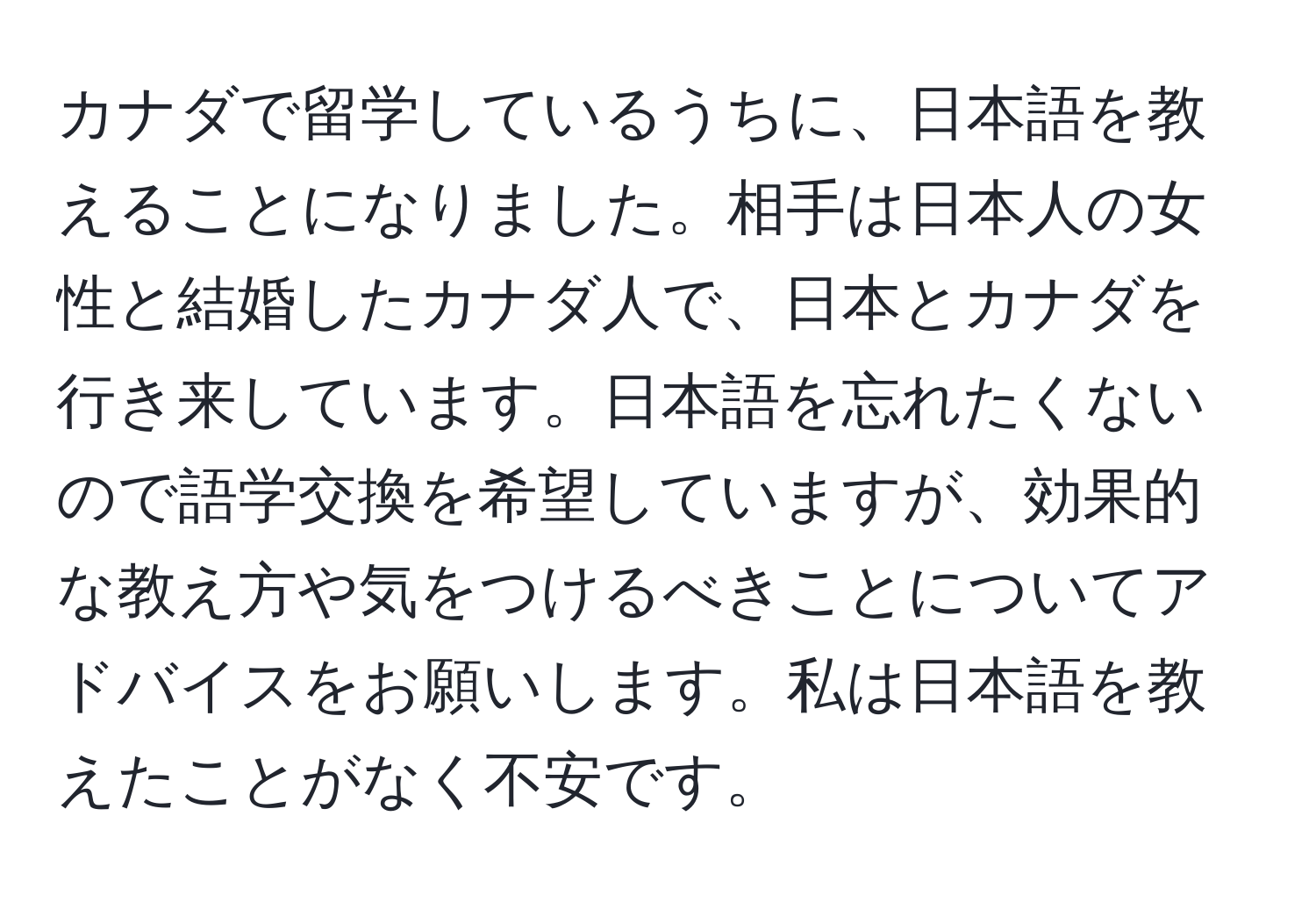 カナダで留学しているうちに、日本語を教えることになりました。相手は日本人の女性と結婚したカナダ人で、日本とカナダを行き来しています。日本語を忘れたくないので語学交換を希望していますが、効果的な教え方や気をつけるべきことについてアドバイスをお願いします。私は日本語を教えたことがなく不安です。