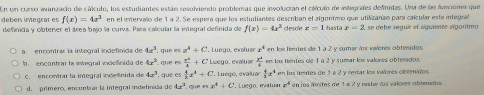 En un curso avanzado de cálculo, los estudiantes están resolviendo problemas que involucran el cálculo de integrales definidas. Una de las funciones que
deben integrar es f(x)=4x^3 en el intervalo de 1 a 2. Se espera que los estudiantes describan el algoritmo que utilizarían para calcular esta integral
definida y obtener el área bajo la curva. Para calcular la integral definida de f(x)=4x^3 desde x=1 hasta x=2 , se debe seguir el siguiente algoritmo
a. encontrar la integral indefinida de 4x^3 , que es x^4+C. Luego, evaluar x^4 en los límites de 1 a 2 y sumar los valores obtenidos.
b. encontrar la integral indefinida de 4x^3 , que es  x^4/4 +C Luego, evaluar  x^4/4  en los límites de 1 a 2 y sumar los valores obtenidos.
c. encontrar la integral indefinida de 4x^3 , que es  4/3 x^4+C. Luego, evaluar  4/3 x^4 en los límites de 1 a 2 y restar los valores obtenidos.
d. primero, encontrar la integral indefinida de 4x^3 , que es x^4+C '. Luego, evaluar x^4 en los límites de 1 a 2 y restar los valores obtenidos.