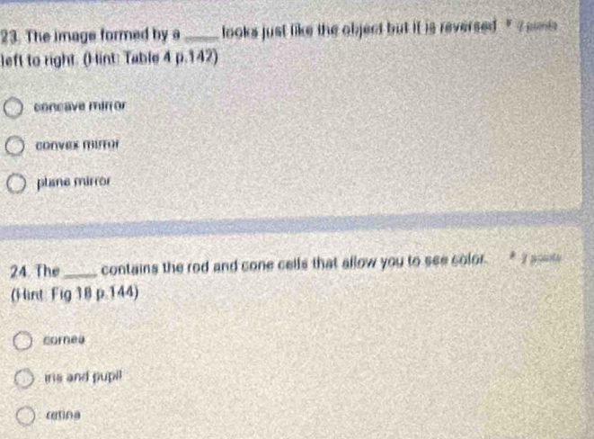 The image formed by a_ looks just like the object but it is reversed . '' ? smis
left to right. (Hint: Table 4 p.142)
concave mir or
convex mirror
plane mirror
24. The_ contains the rod and cone cells that allow you to see color. * 1 poots
(Hint: Fig 18 p.144)
corea
iris and pupil
retina