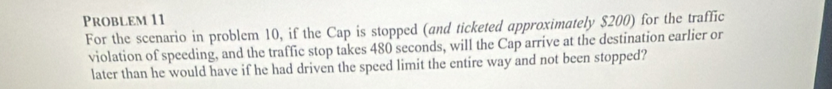 Problem 11 
For the scenario in problem 10, if the Cap is stopped (and ticketed approximately $200) for the traffic 
violation of speeding, and the traffic stop takes 480 seconds, will the Cap arrive at the destination earlier or 
later than he would have if he had driven the speed limit the entire way and not been stopped?