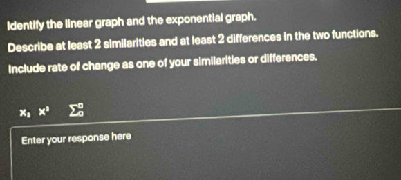 Identify the linear graph and the exponential graph. 
Describe at least 2 similarities and at least 2 differences in the two functions. 
Include rate of change as one of your similarities or differences.
x_2x^2 sumlimits _0^0
Enter your response here